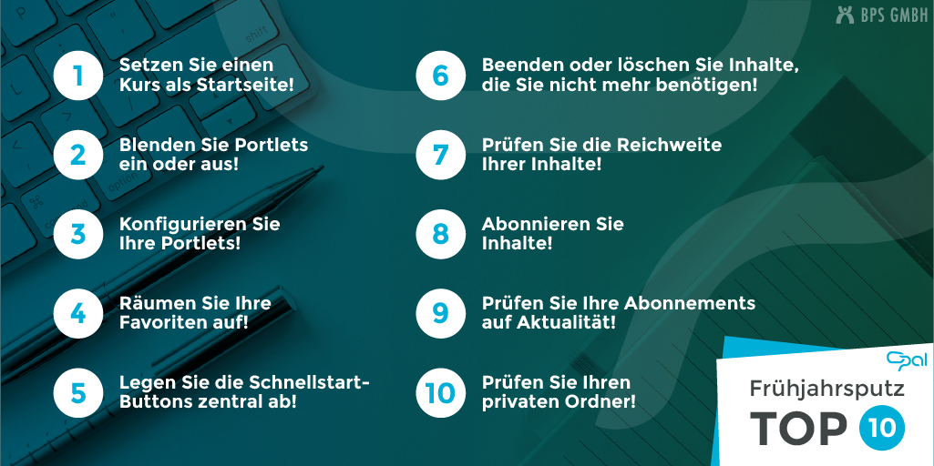 10 Tipps für den Frühjahrsputz in der Lernplattform OPAL. 1. Setzen Sie einen Kurs als Startseite. 2. Blenden Sie Portlets ein oder aus. 3. Konfigurieren Sie Ihre Portlets. 4. Räumen Sie Ihre Favoriten auf. 5. Legen Sie die Schnellstart-Buttons zentral ab. 6. Beenden oder löschen Sie Inhalte, die Sie nicht mehr benötigen. 7. Prüfen Sie die Reichweite Ihrer Inhalte. 8. Abonnieren Sie Inhalte. 9. Prüfen Sie Ihre Abonnements auf Aktualität. 10. Prüfen Sie Ihren privaten Ordner.